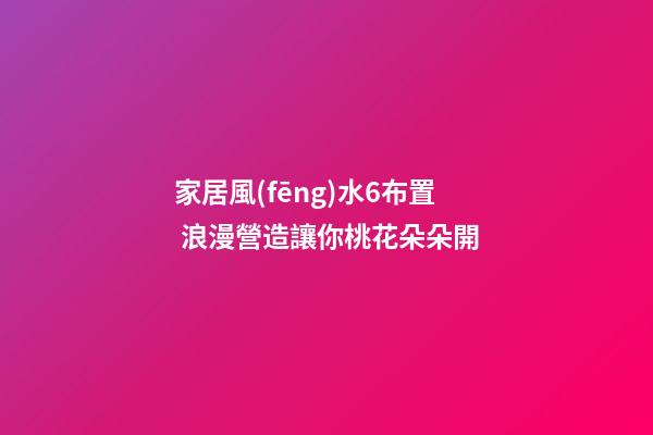 家居風(fēng)水6布置 浪漫營造讓你桃花朵朵開